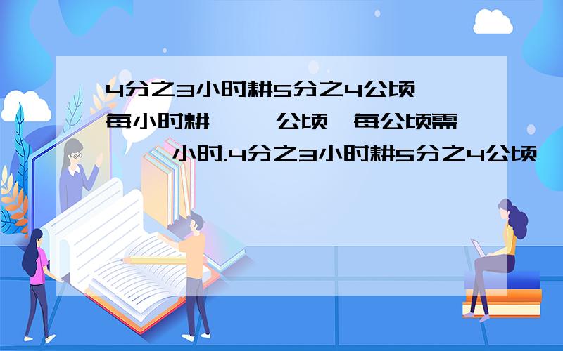 4分之3小时耕5分之4公顷,每小时耕{ }公顷,每公顷需{ }小时.4分之3小时耕5分之4公顷,每小时耕{ }公顷,每公顷需{ }小时.