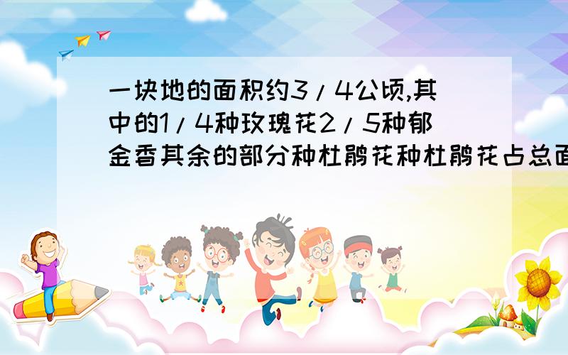 一块地的面积约3/4公顷,其中的1/4种玫瑰花2/5种郁金香其余的部分种杜鹃花种杜鹃花占总面积的几分之几?应用题急!