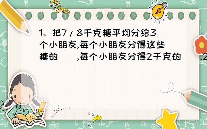 1、把7/8千克糖平均分给3个小朋友,每个小朋友分得这些糖的（）,每个小朋友分得2千克的（）.2、一项工程,甲乙合作4天完成,甲单独做6天,甲乙两人的工作效率比为（）：（）.3、小明走一段