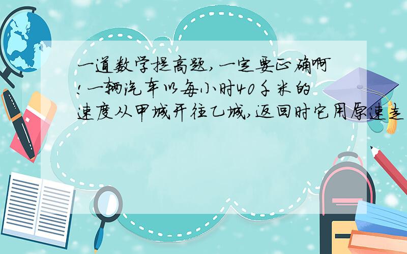 一道数学提高题,一定要正确啊!一辆汽车以每小时40千米的速度从甲城开往乙城,返回时它用原速走了全程的3/4还多5千米时,再改用每小时30千米的速度走完余下的路程,因此,返回甲城的时间比