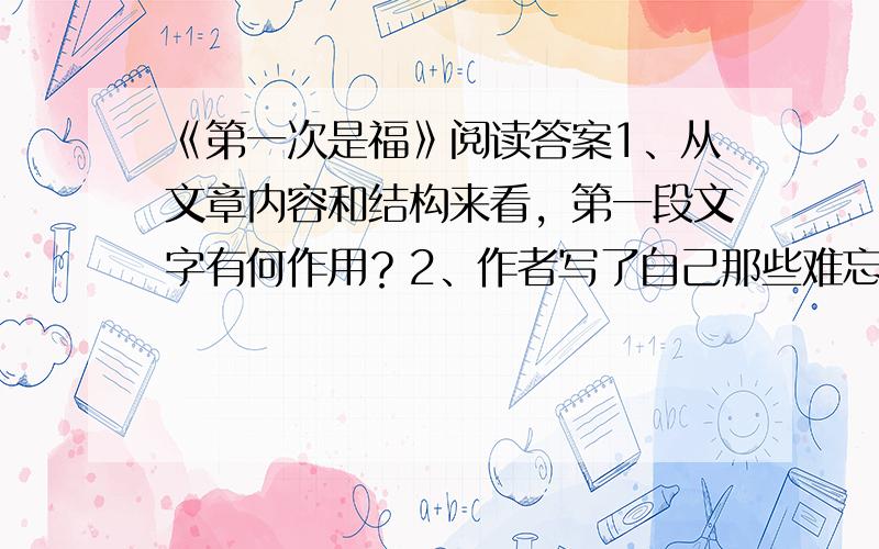 《第一次是福》阅读答案1、从文章内容和结构来看，第一段文字有何作用？2、作者写了自己那些难忘的“第一次”？各获得什么经验或感受？3、文中画横线的句子用了什么修辞手法？有何