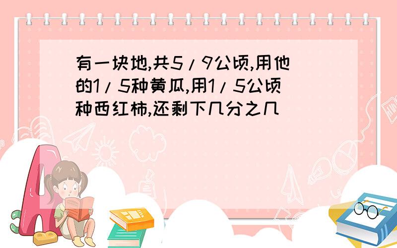 有一块地,共5/9公顷,用他的1/5种黄瓜,用1/5公顷种西红柿,还剩下几分之几