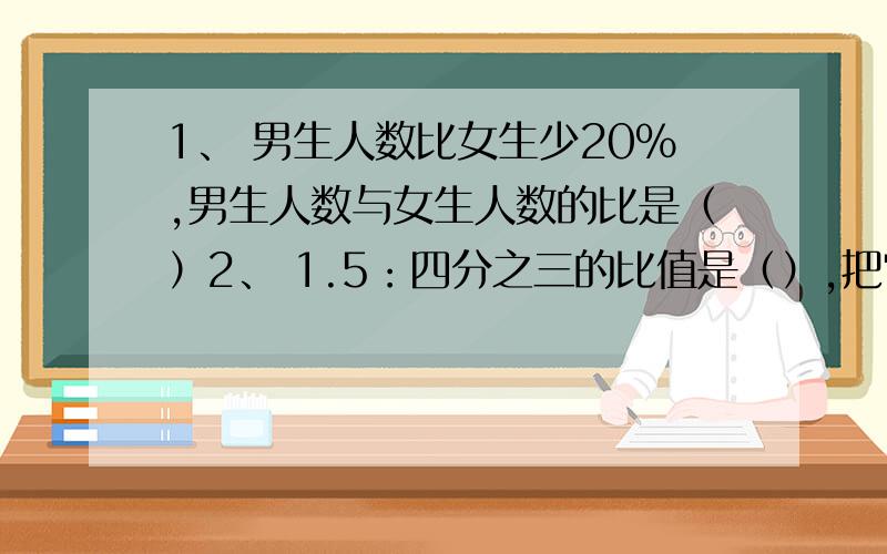 1、 男生人数比女生少20%,男生人数与女生人数的比是（）2、 1.5：四分之三的比值是（）,把它化成最简的整数比是（）.3、 把五分之一时：5分化成最简的整数比是（）,比值是（）.4、 如果a