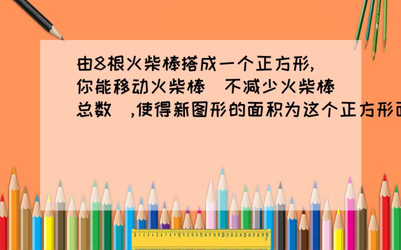 由8根火柴棒搭成一个正方形,你能移动火柴棒（不减少火柴棒总数）,使得新图形的面积为这个正方形面积的二分之一吗?