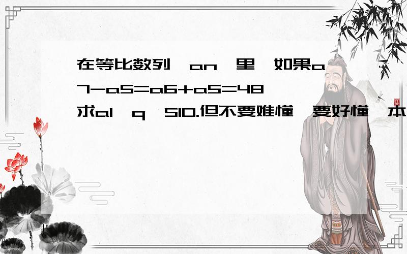 在等比数列{an}里,如果a7-a5=a6+a5=48,求a1,q,S10.但不要难懂,要好懂,本人脑子慢