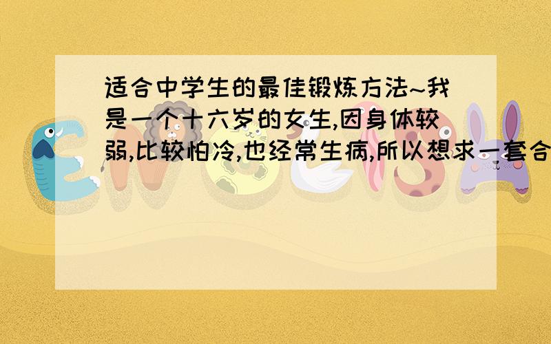 适合中学生的最佳锻炼方法~我是一个十六岁的女生,因身体较弱,比较怕冷,也经常生病,所以想求一套合理的健身方法来使自己变得更健康一些~除了跑步就没有其它办法么?