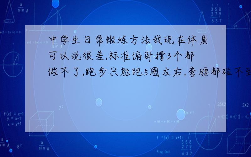 中学生日常锻炼方法我现在体质可以说很差,标准俯卧撑3个都做不了,跑步只能跑5圈左右,弯腰都碰不到鞋子.主要求锻炼方法：比如每天多少个俯卧撑,多少个下蹲运动,慢跑多少圈之类的.（家