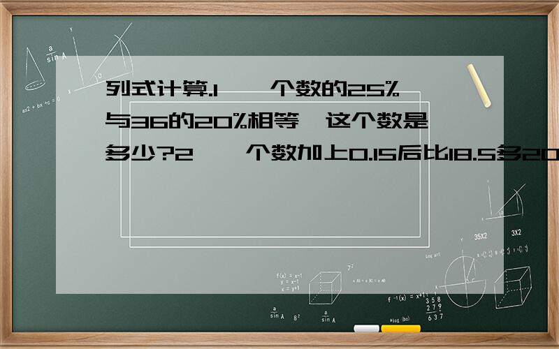 列式计算.1、一个数的25%与36的20%相等,这个数是多少?2、一个数加上0.15后比18.5多20%,这个数是多少