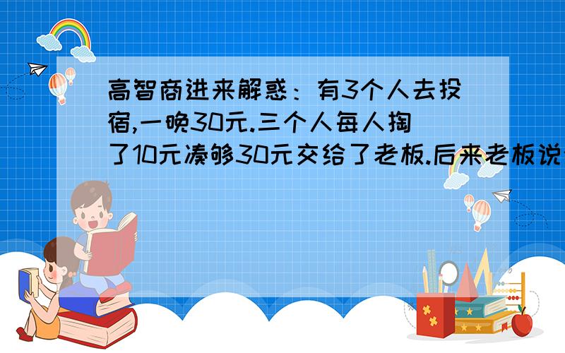 高智商进来解惑：有3个人去投宿,一晚30元.三个人每人掏了10元凑够30元交给了老板.后来老板说今天优惠只要25元就够了,拿出5元命令服务生退还给他们,服务生偷偷藏起了2元,然后,把剩下的3元