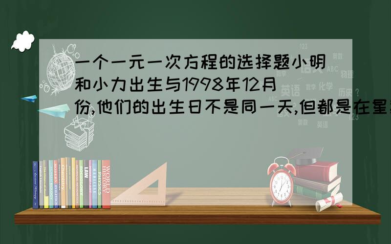 一个一元一次方程的选择题小明和小力出生与1998年12月份,他们的出生日不是同一天,但都是在星期五,且小明比小力出生早,两人出生日期之和是22,那么小力的出生日是( )A.15号 B.16号 C.17号 D.18