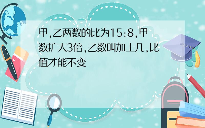 甲,乙两数的比为15:8,甲数扩大3倍,乙数叫加上几,比值才能不变