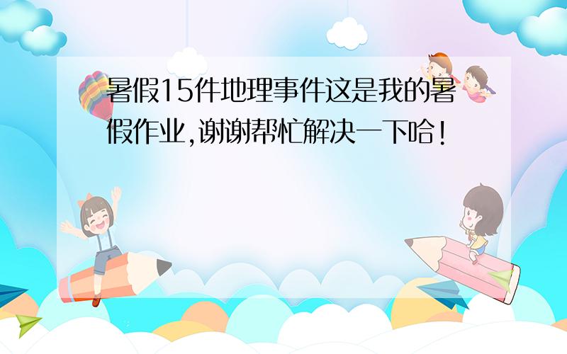 暑假15件地理事件这是我的暑假作业,谢谢帮忙解决一下哈!