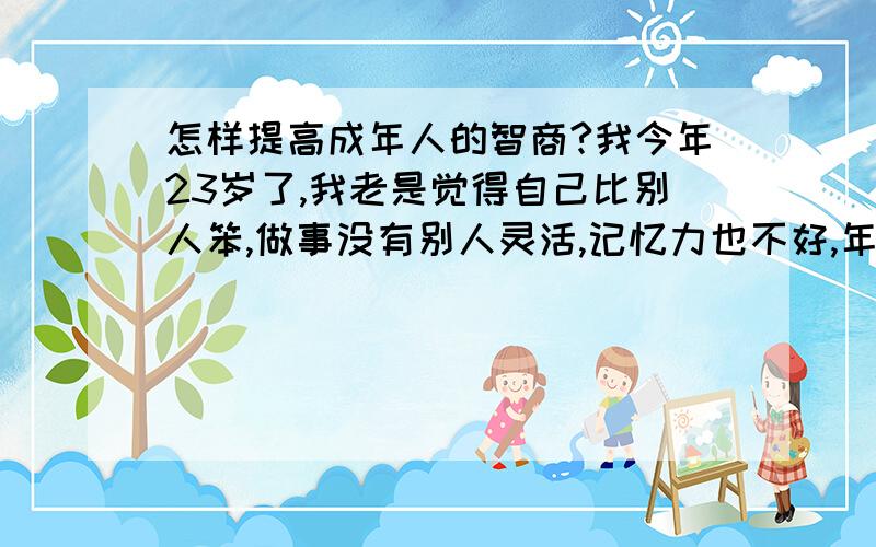 怎样提高成年人的智商?我今年23岁了,我老是觉得自己比别人笨,做事没有别人灵活,记忆力也不好,年幼的时候自己没有这方面的意识,长大了才有,作为一个成年人智商能不能提高呢?