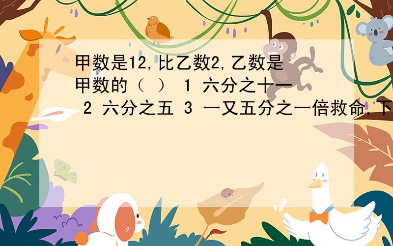 甲数是12,比乙数2,乙数是甲数的（ ） 1 六分之十一 2 六分之五 3 一又五分之一倍救命,下午就要交了,好心的大哥大姐,弟弟妹妹,叔叔阿姨,救——命——啊!