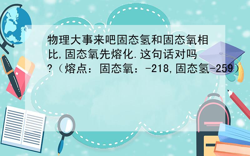 物理大事来吧固态氢和固态氧相比,固态氧先熔化.这句话对吗?（熔点：固态氧：-218,固态氢-259）