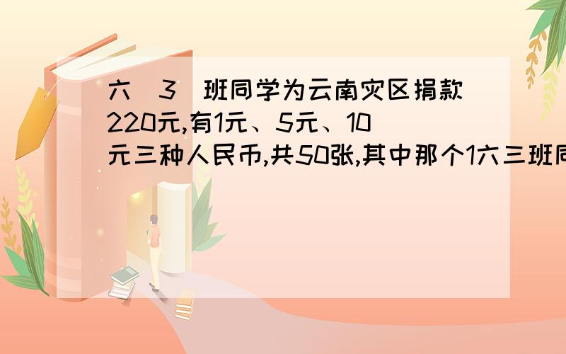 六(3)班同学为云南灾区捐款220元,有1元、5元、10元三种人民币,共50张,其中那个1六三班同学为云南灾区捐款220元,有1元、5元、10元三种人民币,共五十张.其中一元与五元的张数一样多,那么一元