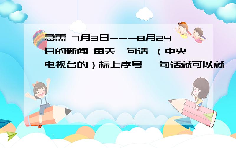 急需 7月3日---8月24日的新闻 每天一句话 （中央电视台的）标上序号 一句话就可以就一小句 快 谢谢啦!不是脑筋急转弯 我真的很急  新闻 每天的新闻