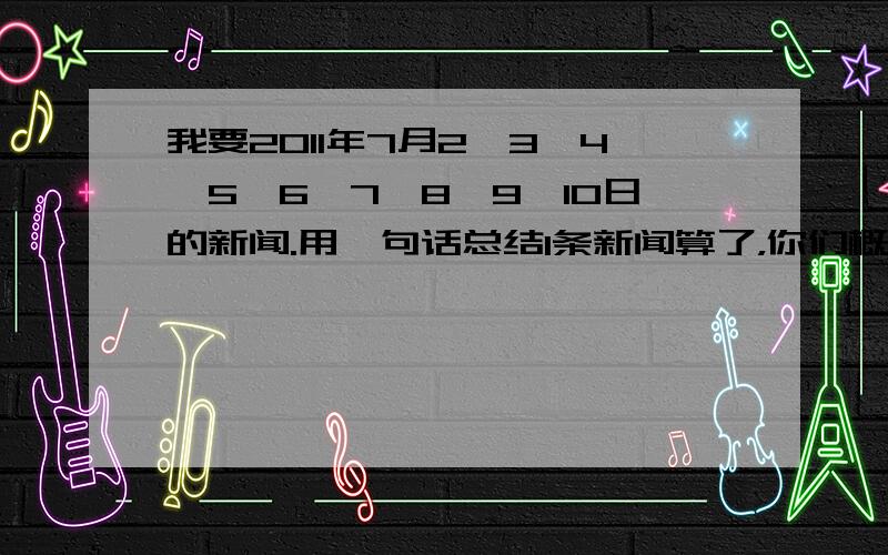 我要2011年7月2、3、4、5、6、7、8、9、10日的新闻.用一句话总结1条新闻算了，你们概括7月6、7、8日的新闻就行了，每天用一句话概括两则新闻。