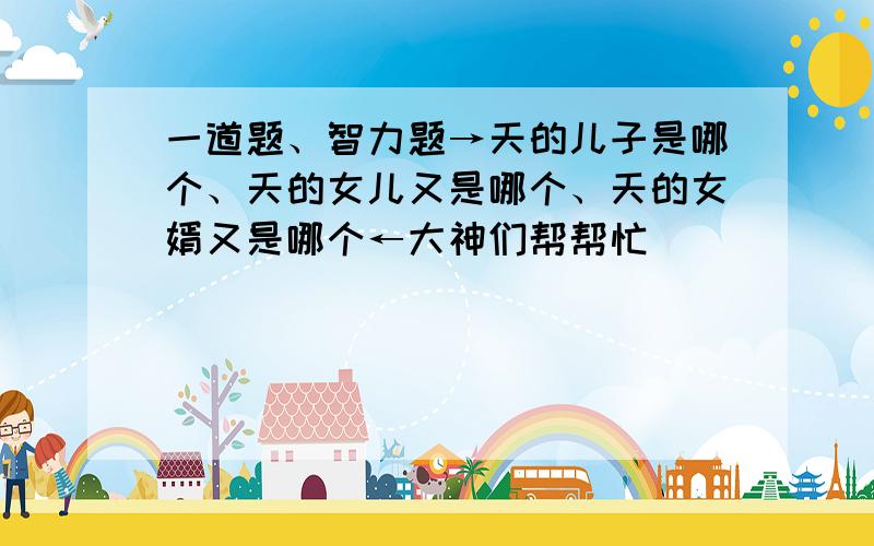 一道题、智力题→天的儿子是哪个、天的女儿又是哪个、天的女婿又是哪个←大神们帮帮忙