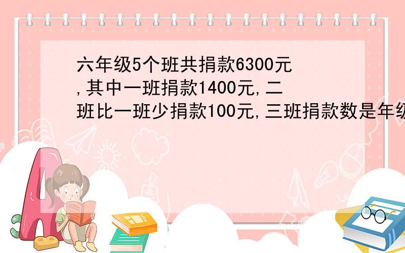 六年级5个班共捐款6300元,其中一班捐款1400元,二班比一班少捐款100元,三班捐款数是年级总数的20%,四班与五班捐款数比是6比7.求四班捐款多少元?