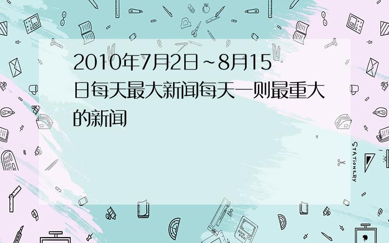 2010年7月2日~8月15日每天最大新闻每天一则最重大的新闻