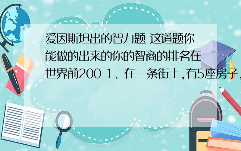 爱因斯坦出的智力题 这道题你能做的出来的你的智商的排名在世界前200 1、在一条街上,有5座房子,喷了5种颜色.2、每个房里住着不同国籍的人 3、每个人喝不同的饮料,抽不同品牌的香烟,养不