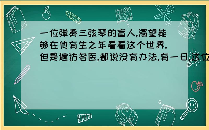 一位弹奏三弦琴的盲人,渴望能够在他有生之年看看这个世界.但是遍访名医,都说没有办法.有一日,这位民间艺人碰见一位道士,这位道士对他说：“我给你一个保证治好眼睛的良方,不过,你得