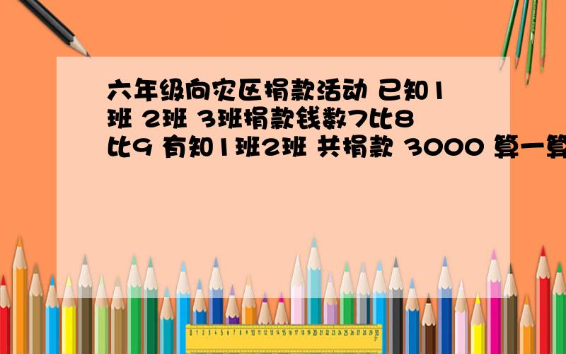 六年级向灾区捐款活动 已知1班 2班 3班捐款钱数7比8比9 有知1班2班 共捐款 3000 算一算三班捐款多少 元是第三班 不是三个半