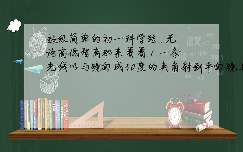 超级简单的初一科学题...无论高低智商都来看看.1 一条光线以与镜面成30度的夹角射到平面镜上则 入射角为_________度,反射角为________度.2 一跳光线与平面镜夹角成30度,当平面镜以入射点为中