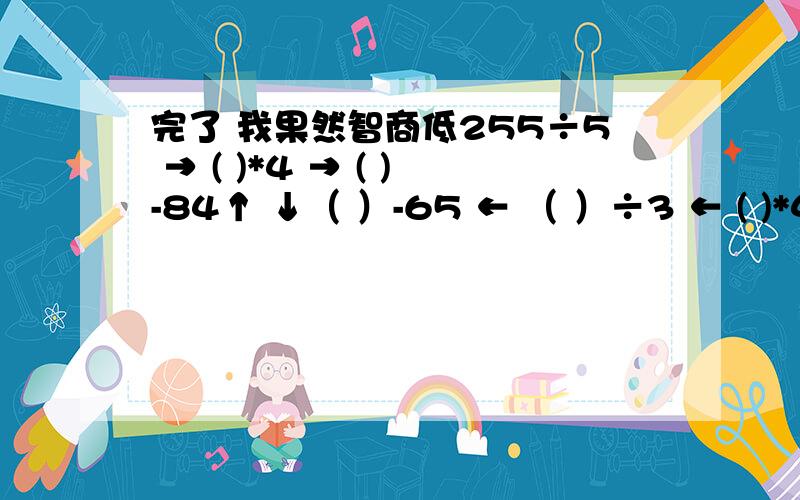 完了 我果然智商低255÷5 → ( )*4 → ( )-84↑ ↓（ ）-65 ← （ ）÷3 ← ( )*48就是那个上下的箭头↑这个是靠最左边 ↓这个是靠最右边 然后每个式子用箭头串联起来 形成一个圈