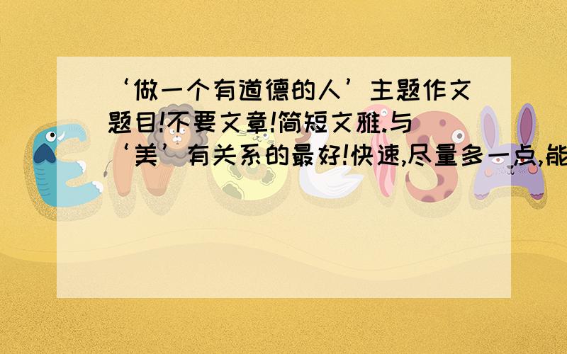 ‘做一个有道德的人’主题作文题目!不要文章!简短文雅.与‘美’有关系的最好!快速,尽量多一点,能给人新颖的感觉,与‘美’有一点关系.