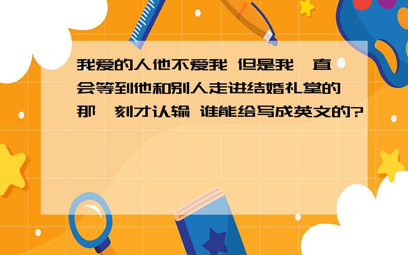 我爱的人他不爱我 但是我一直会等到他和别人走进结婚礼堂的那一刻才认输 谁能给写成英文的?