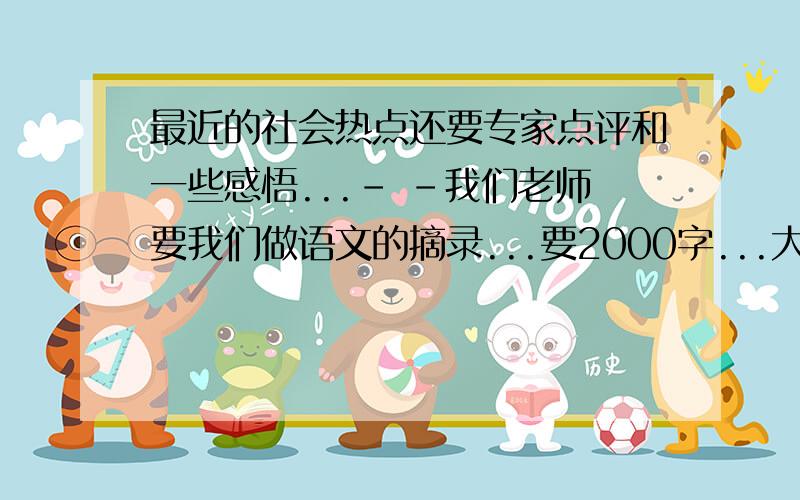 最近的社会热点还要专家点评和一些感悟...- -我们老师要我们做语文的摘录...要2000字...大家帮帮忙啦...