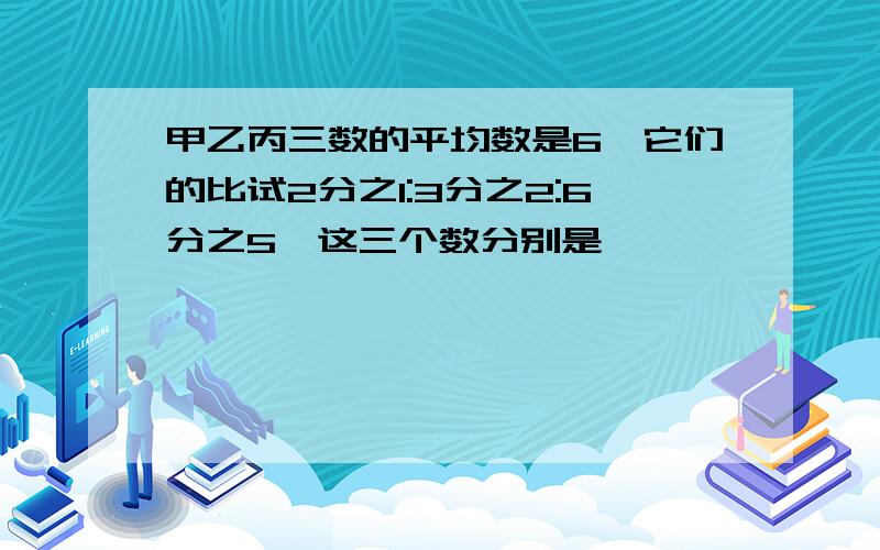 甲乙丙三数的平均数是6,它们的比试2分之1:3分之2:6分之5,这三个数分别是