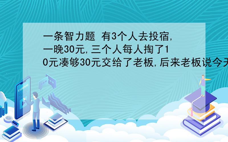 一条智力题 有3个人去投宿,一晚30元,三个人每人掏了10元凑够30元交给了老板,后来老板说今天优惠只要23元就够了,拿出7元命令服务生退还给他们,服务生偷偷藏起了4元,然后,把剩下的3元钱分