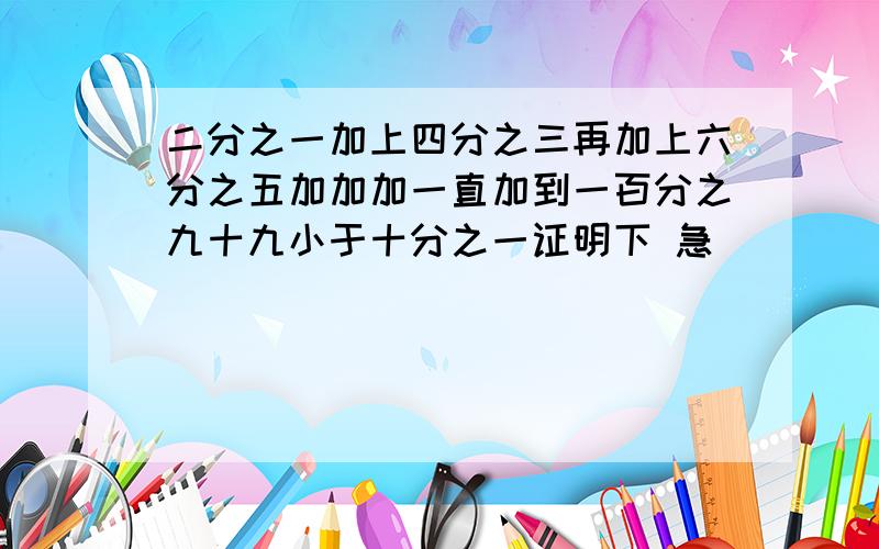 二分之一加上四分之三再加上六分之五加加加一直加到一百分之九十九小于十分之一证明下 急