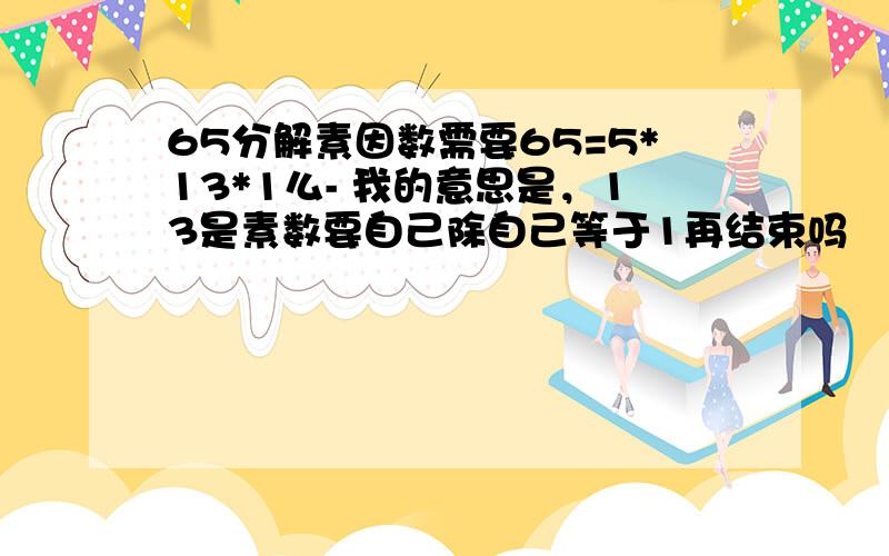 65分解素因数需要65=5*13*1么- 我的意思是，13是素数要自己除自己等于1再结束吗