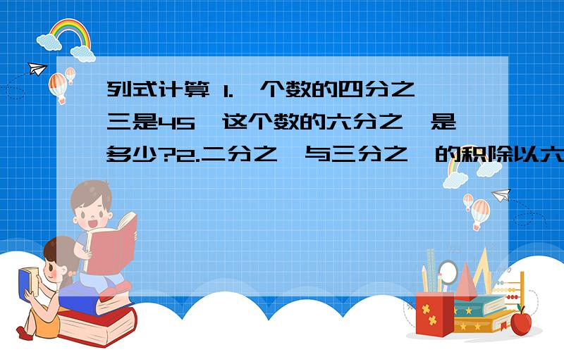 列式计算 1.一个数的四分之三是45,这个数的六分之一是多少?2.二分之一与三分之一的积除以六分列式计算1.一个数的四分之三是45,这个数的六分之一是多少?2.二分之一与三分之一的积除以六