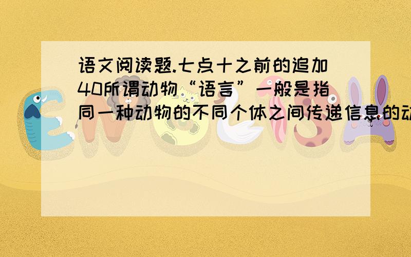 语文阅读题.七点十之前的追加40所谓动物“语言”一般是指同一种动物的不同个体之间传递信息的动作、气味和声音.动物的动作是一种常见的“语言”.例如,鹿科动物的小尾巴反面是白色的,