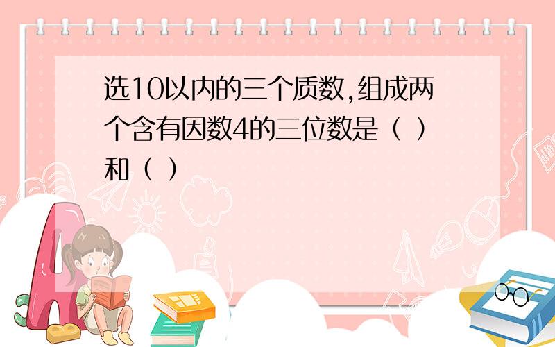 选10以内的三个质数,组成两个含有因数4的三位数是（ ）和（ ）