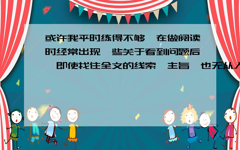 或许我平时练得不够,在做阅读时经常出现一些关于看到问题后,即使找住全文的线索,主旨,也无从入手.小弟不胜受恩感激.