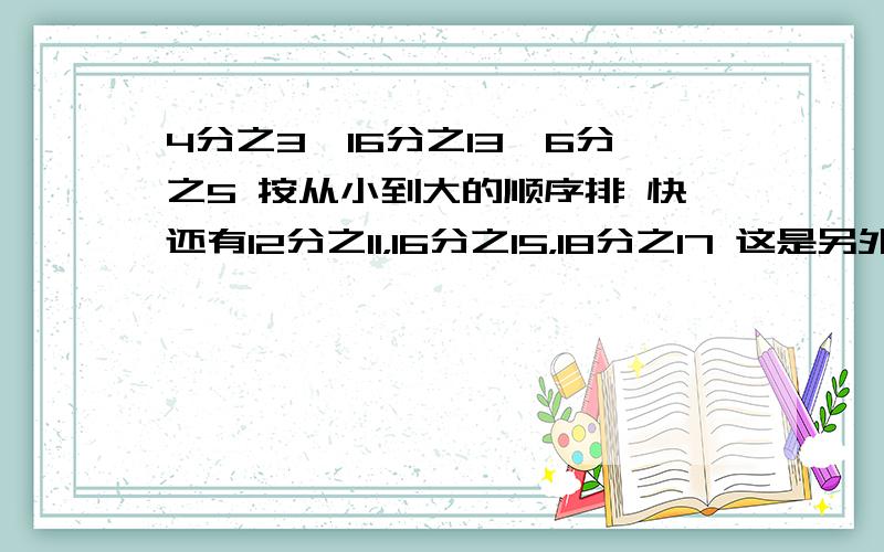 4分之3,16分之13,6分之5 按从小到大的顺序排 快还有12分之11，16分之15，18分之17 这是另外一提