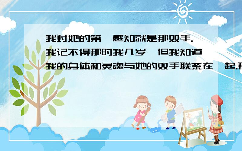 我对她的第一感知就是那双手.我记不得那时我几岁,但我知道我的身体和灵魂与她的双手联系在一起.那双手是我母亲的,她是一个盲人.我记得,有一回,我伏在餐桌上画一幅画.“妈妈,看,我的画