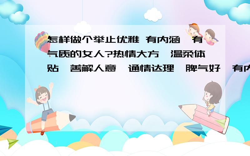 怎样做个举止优雅 有内涵、有气质的女人?热情大方、温柔体贴、善解人意、通情达理、脾气好、有内涵、有气质、举止优雅、怎样才能做到,也就是做到的标准是什么啊