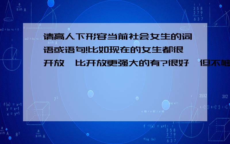 请高人下形容当前社会女生的词语或语句!比如现在的女生都很开放,比开放更强大的有?很好,但不够强大,不够刺激,不是很爽!