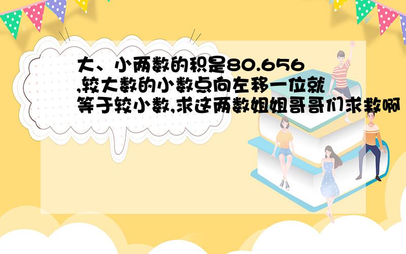 大、小两数的积是80.656,较大数的小数点向左移一位就等于较小数,求这两数姐姐哥哥们求救啊