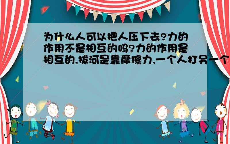 为什么人可以把人压下去?力的作用不是相互的吗?力的作用是相互的,拔河是靠摩擦力,一个人打另一个人那个人会痛是因为硬度不同,那人把人压下去是靠的什么?……可以……举个例子……表