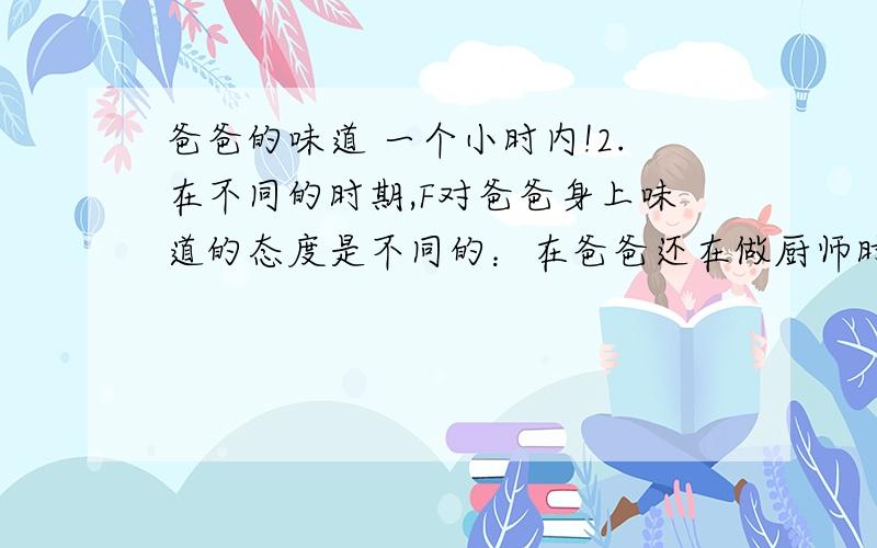 爸爸的味道 一个小时内!2.在不同的时期,F对爸爸身上味道的态度是不同的：在爸爸还在做厨师时,F ；在爸爸病危时,F ；在爸爸走后,F .从F的态度变化中,你读懂了：3.“爸爸走了,他身上的腥味