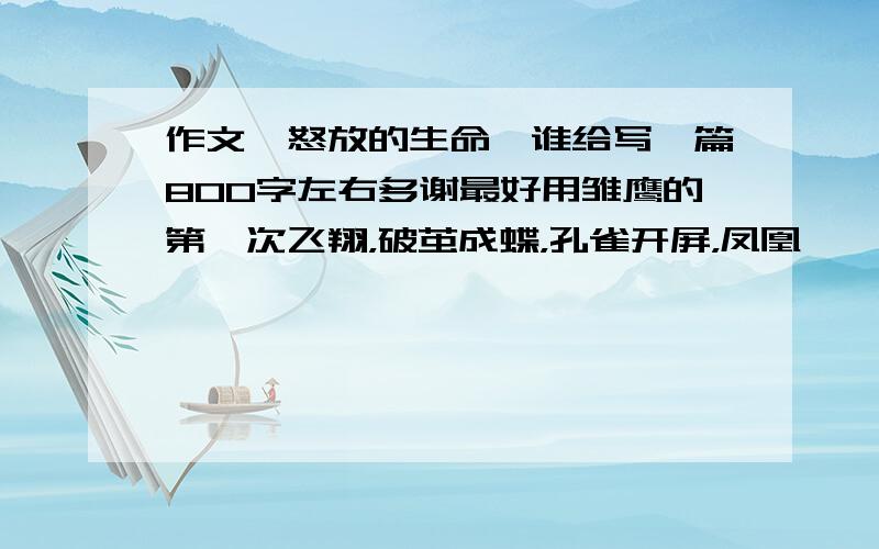 作文《怒放的生命》谁给写一篇800字左右多谢最好用雏鹰的第一次飞翔，破茧成蝶，孔雀开屏，凤凰涅槃等为题