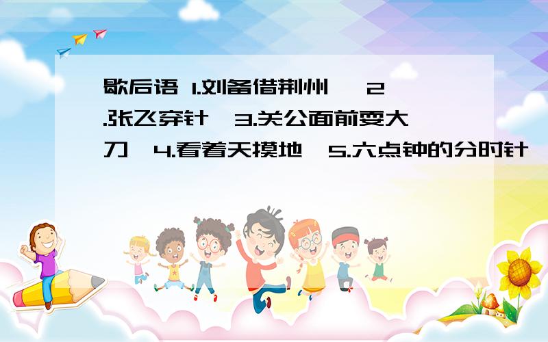 歇后语 1.刘备借荆州— 2.张飞穿针—3.关公面前耍大刀—4.看着天摸地—5.六点钟的分时针—6.双手擎根鸡毛—7.煮熟的鸭子飞上天—8.搭顶散步